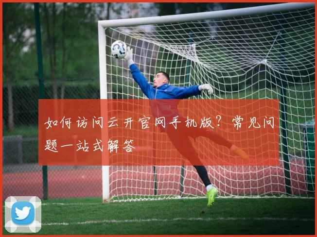 如何访问云开官网手机版?常见问题一站式解答