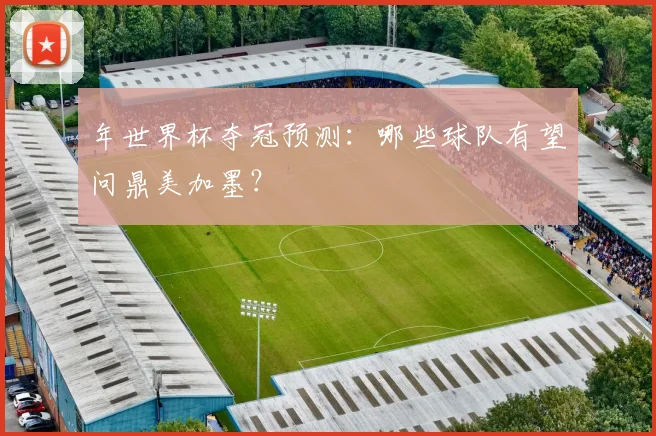年世界杯夺冠预测:哪些球队有望问鼎美加墨?