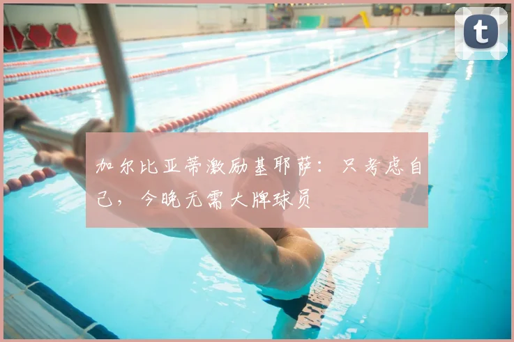 加尔比亚蒂激励基耶萨：只考虑自己，今晚无需大牌球员