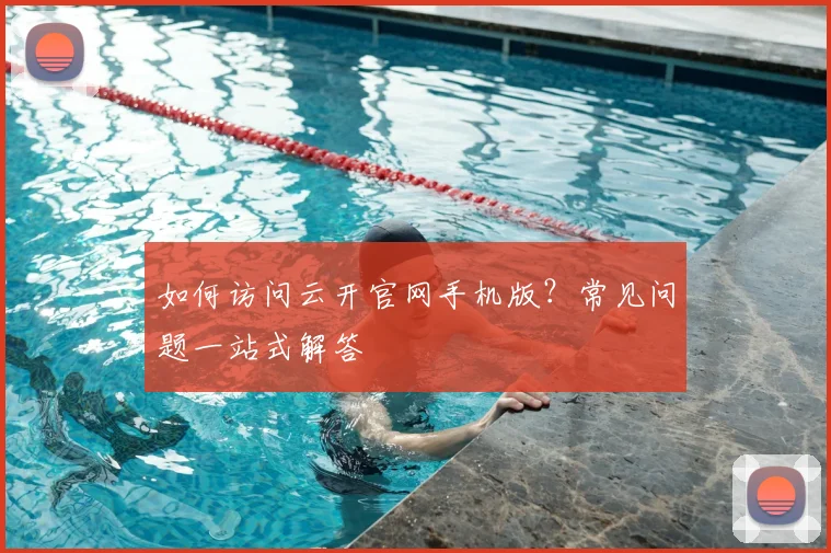 如何访问云开官网手机版?常见问题一站式解答