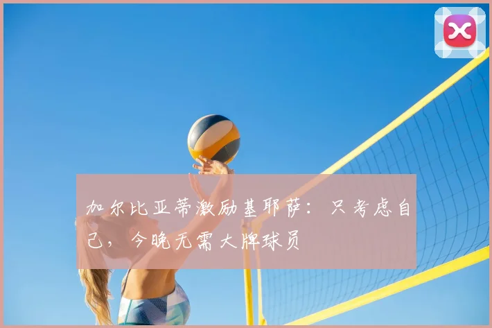 加尔比亚蒂激励基耶萨：只考虑自己，今晚无需大牌球员