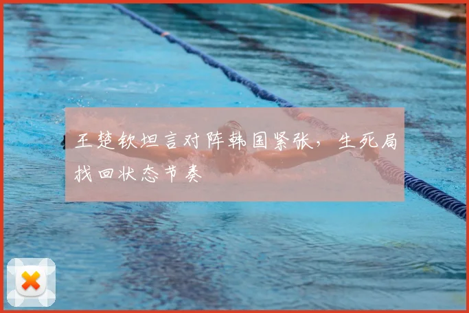 王楚钦坦言对阵韩国紧张，生死局找回状态节奏