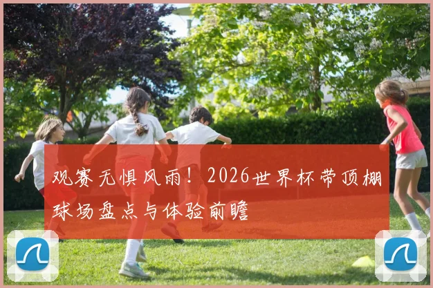 观赛无惧风雨!2026世界杯带顶棚球场盘点与体验前瞻