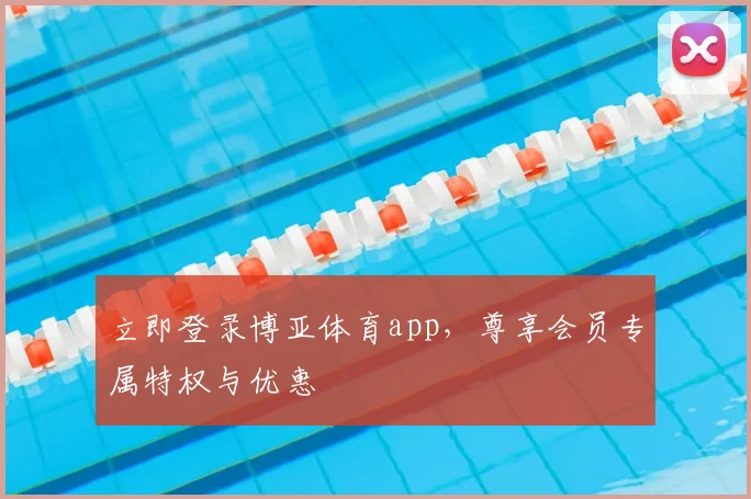 立即登录博亚体育app，尊享会员专属特权与优惠
